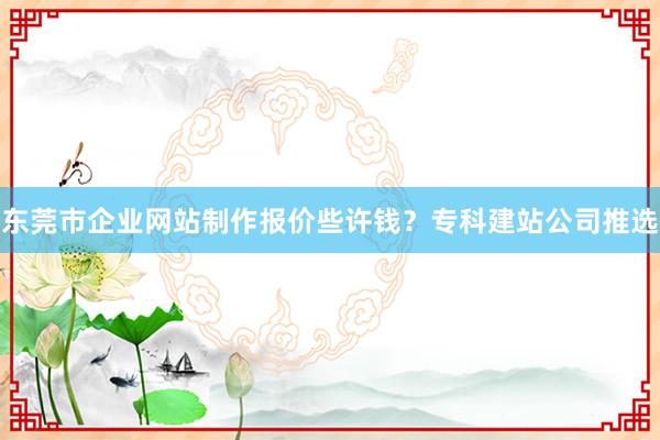 东莞市企业网站制作报价些许钱？专科建站公司推选